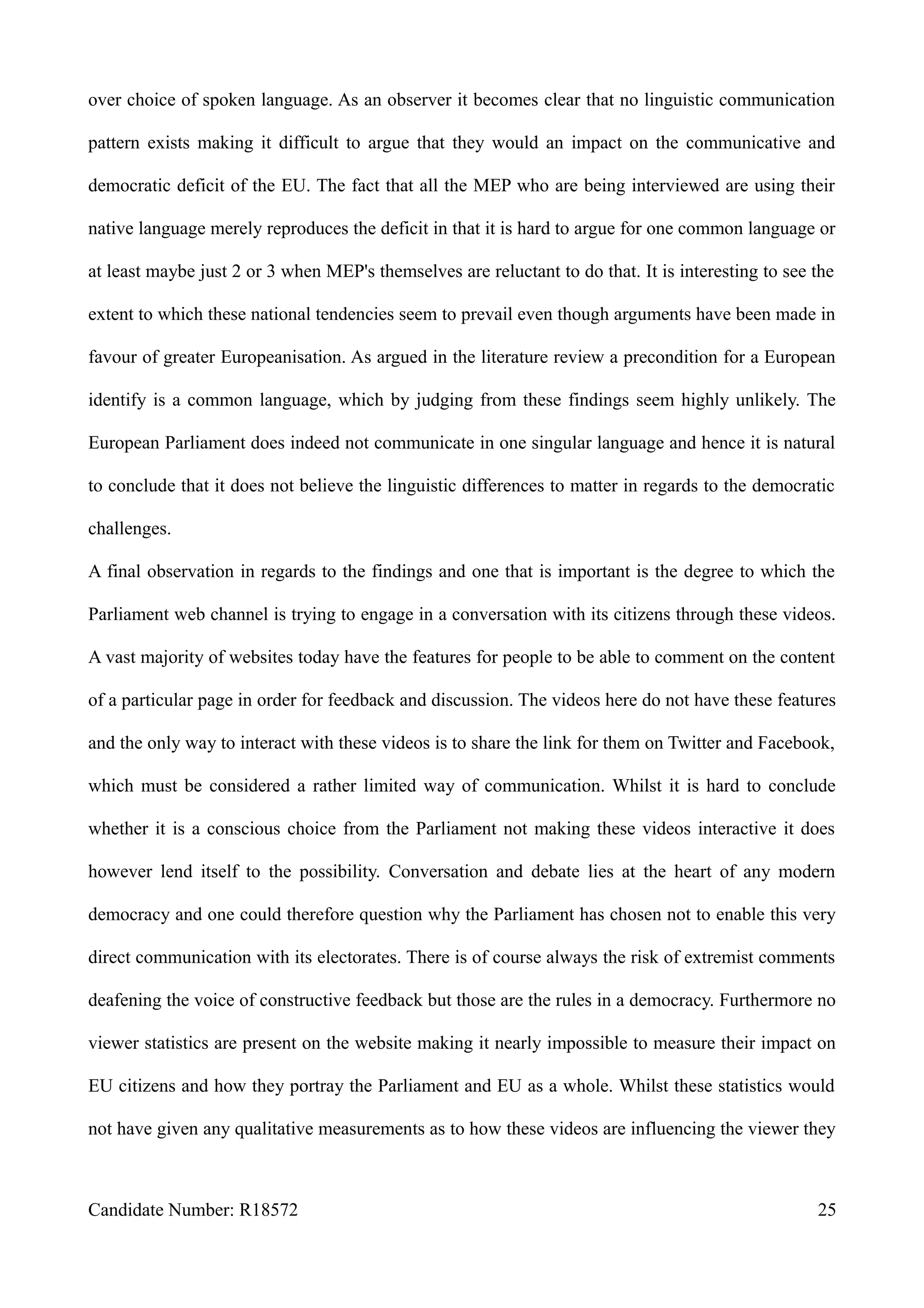 over choice of spoken language. As an observer it becomes clear that no linguistic communication
pattern exists making it difficult to argue that they would an impact on the communicative and
democratic deficit of the EU. The fact that all the MEP who are being interviewed are using their
native language merely reproduces the deficit in that it is hard to argue for one common language or
at least maybe just 2 or 3 when MEP's themselves are reluctant to do that. It is interesting to see the
extent to which these national tendencies seem to prevail even though arguments have been made in
favour of greater Europeanisation. As argued in the literature review a precondition for a European
identify is a common language, which by judging from these findings seem highly unlikely. The
European Parliament does indeed not communicate in one singular language and hence it is natural
to conclude that it does not believe the linguistic differences to matter in regards to the democratic
challenges.
A final observation in regards to the findings and one that is important is the degree to which the
Parliament web channel is trying to engage in a conversation with its citizens through these videos.
A vast majority of websites today have the features for people to be able to comment on the content
of a particular page in order for feedback and discussion. The videos here do not have these features
and the only way to interact with these videos is to share the link for them on Twitter and Facebook,
which must be considered a rather limited way of communication. Whilst it is hard to conclude
whether it is a conscious choice from the Parliament not making these videos interactive it does
however lend itself to the possibility. Conversation and debate lies at the heart of any modern
democracy and one could therefore question why the Parliament has chosen not to enable this very
direct communication with its electorates. There is of course always the risk of extremist comments
deafening the voice of constructive feedback but those are the rules in a democracy. Furthermore no
viewer statistics are present on the website making it nearly impossible to measure their impact on
EU citizens and how they portray the Parliament and EU as a whole. Whilst these statistics would
not have given any qualitative measurements as to how these videos are influencing the viewer they
Candidate Number: R18572 25
 
