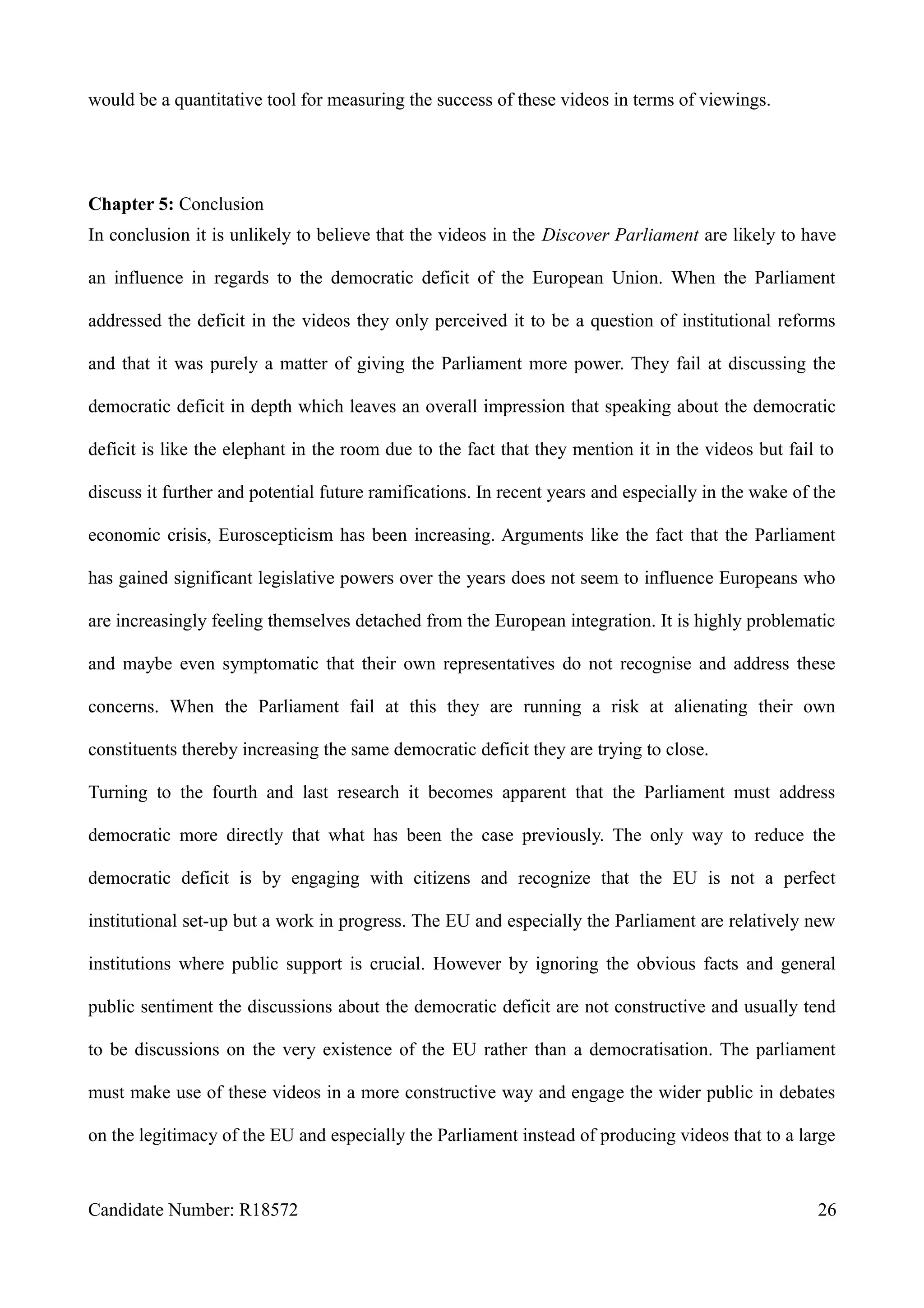 would be a quantitative tool for measuring the success of these videos in terms of viewings.
Chapter 5: Conclusion
In conclusion it is unlikely to believe that the videos in the Discover Parliament are likely to have
an influence in regards to the democratic deficit of the European Union. When the Parliament
addressed the deficit in the videos they only perceived it to be a question of institutional reforms
and that it was purely a matter of giving the Parliament more power. They fail at discussing the
democratic deficit in depth which leaves an overall impression that speaking about the democratic
deficit is like the elephant in the room due to the fact that they mention it in the videos but fail to
discuss it further and potential future ramifications. In recent years and especially in the wake of the
economic crisis, Euroscepticism has been increasing. Arguments like the fact that the Parliament
has gained significant legislative powers over the years does not seem to influence Europeans who
are increasingly feeling themselves detached from the European integration. It is highly problematic
and maybe even symptomatic that their own representatives do not recognise and address these
concerns. When the Parliament fail at this they are running a risk at alienating their own
constituents thereby increasing the same democratic deficit they are trying to close.
Turning to the fourth and last research it becomes apparent that the Parliament must address
democratic more directly that what has been the case previously. The only way to reduce the
democratic deficit is by engaging with citizens and recognize that the EU is not a perfect
institutional set-up but a work in progress. The EU and especially the Parliament are relatively new
institutions where public support is crucial. However by ignoring the obvious facts and general
public sentiment the discussions about the democratic deficit are not constructive and usually tend
to be discussions on the very existence of the EU rather than a democratisation. The parliament
must make use of these videos in a more constructive way and engage the wider public in debates
on the legitimacy of the EU and especially the Parliament instead of producing videos that to a large
Candidate Number: R18572 26
 