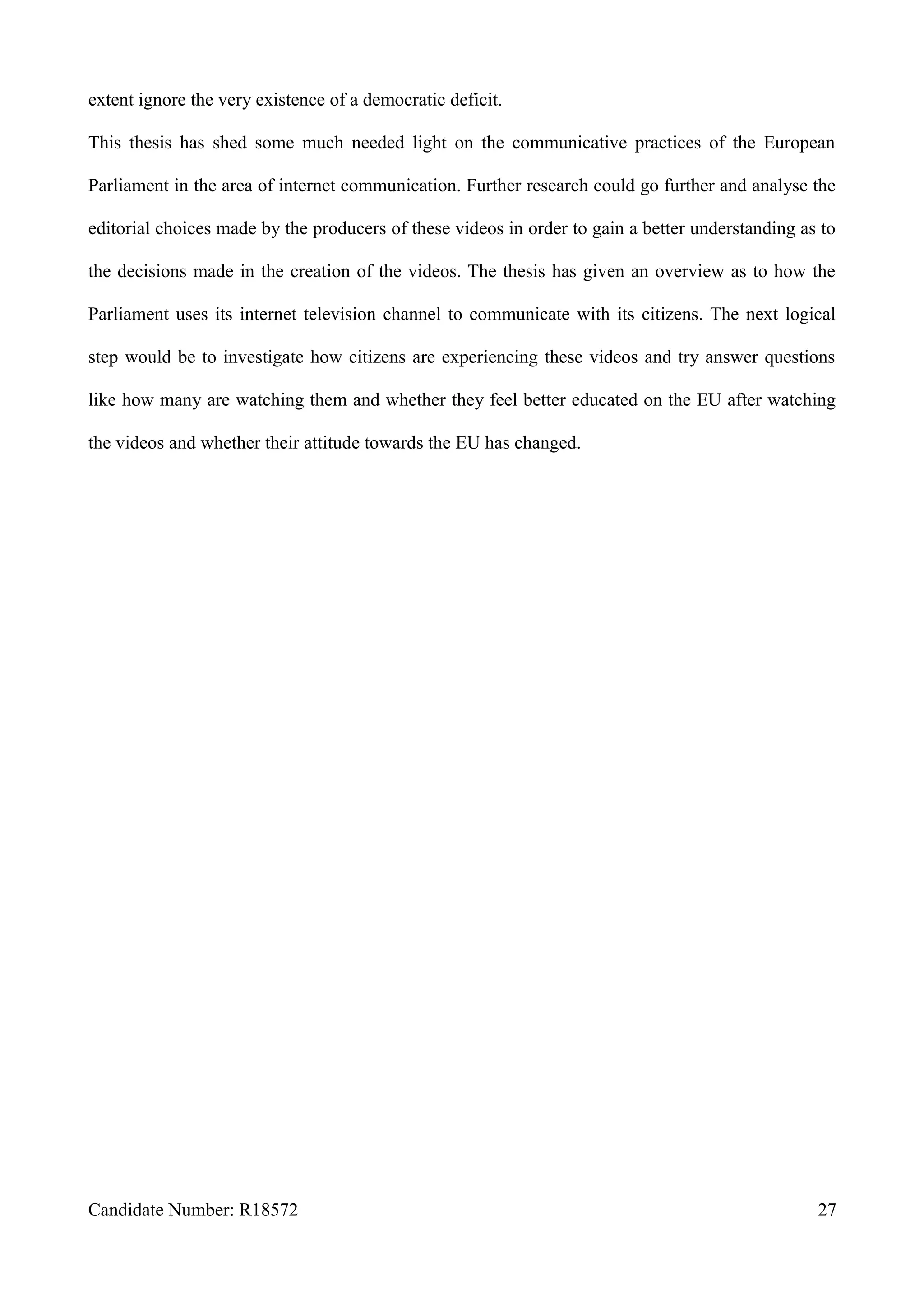 extent ignore the very existence of a democratic deficit.
This thesis has shed some much needed light on the communicative practices of the European
Parliament in the area of internet communication. Further research could go further and analyse the
editorial choices made by the producers of these videos in order to gain a better understanding as to
the decisions made in the creation of the videos. The thesis has given an overview as to how the
Parliament uses its internet television channel to communicate with its citizens. The next logical
step would be to investigate how citizens are experiencing these videos and try answer questions
like how many are watching them and whether they feel better educated on the EU after watching
the videos and whether their attitude towards the EU has changed.
Candidate Number: R18572 27
 