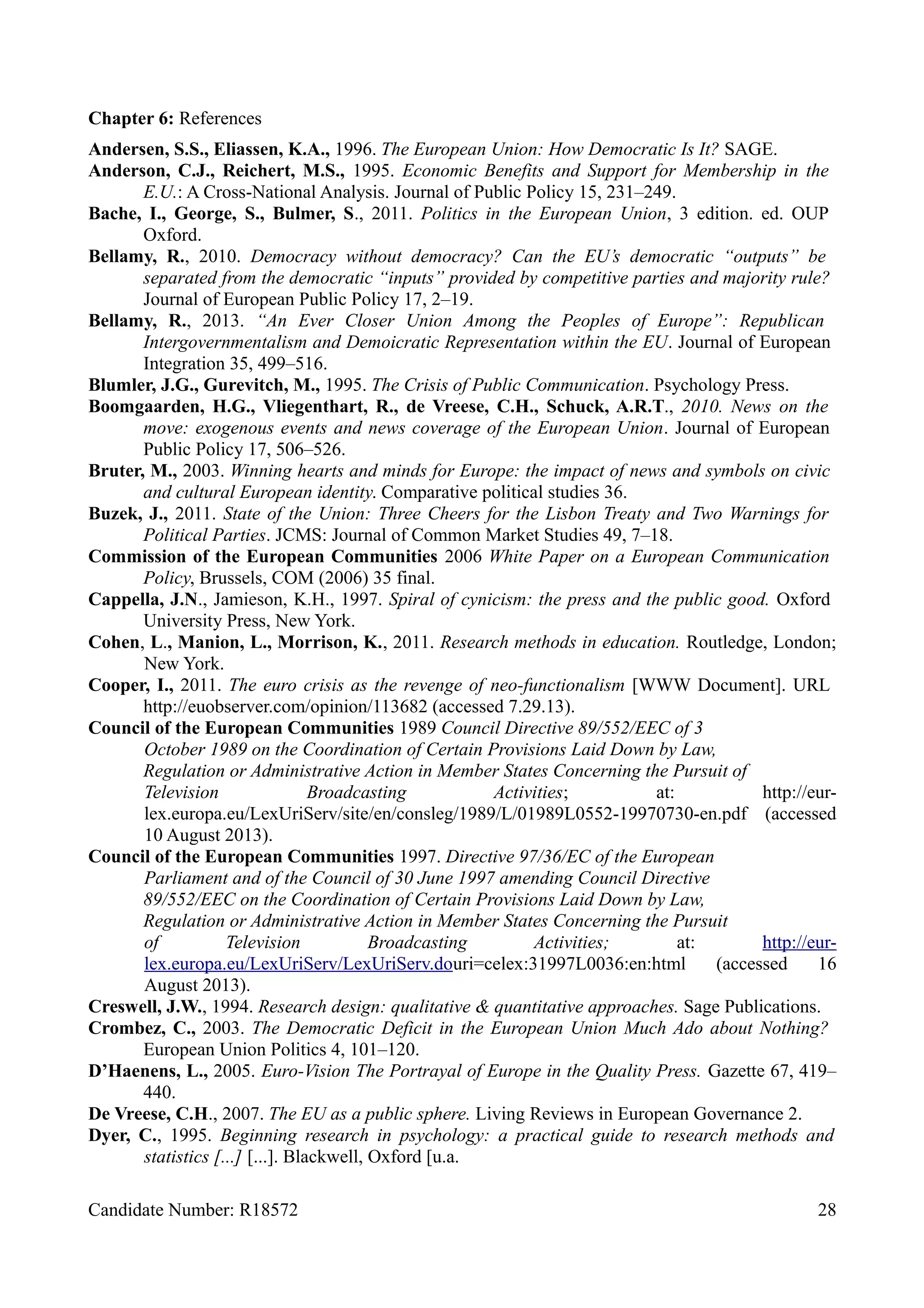 Chapter 6: References
Andersen, S.S., Eliassen, K.A., 1996. The European Union: How Democratic Is It? SAGE.
Anderson, C.J., Reichert, M.S., 1995. Economic Benefits and Support for Membership in the
E.U.: A Cross-National Analysis. Journal of Public Policy 15, 231–249.
Bache, I., George, S., Bulmer, S., 2011. Politics in the European Union, 3 edition. ed. OUP
Oxford.
Bellamy, R., 2010. Democracy without democracy? Can the EU’s democratic “outputs” be
separated from the democratic “inputs” provided by competitive parties and majority rule?
Journal of European Public Policy 17, 2–19.
Bellamy, R., 2013. “An Ever Closer Union Among the Peoples of Europe”: Republican
Intergovernmentalism and Demoicratic Representation within the EU. Journal of European
Integration 35, 499–516.
Blumler, J.G., Gurevitch, M., 1995. The Crisis of Public Communication. Psychology Press.
Boomgaarden, H.G., Vliegenthart, R., de Vreese, C.H., Schuck, A.R.T., 2010. News on the
move: exogenous events and news coverage of the European Union. Journal of European
Public Policy 17, 506–526.
Bruter, M., 2003. Winning hearts and minds for Europe: the impact of news and symbols on civic
and cultural European identity. Comparative political studies 36.
Buzek, J., 2011. State of the Union: Three Cheers for the Lisbon Treaty and Two Warnings for
Political Parties. JCMS: Journal of Common Market Studies 49, 7–18.
Commission of the European Communities 2006 White Paper on a European Communication
Policy, Brussels, COM (2006) 35 final.
Cappella, J.N., Jamieson, K.H., 1997. Spiral of cynicism: the press and the public good. Oxford
University Press, New York.
Cohen, L., Manion, L., Morrison, K., 2011. Research methods in education. Routledge, London;
New York.
Cooper, I., 2011. The euro crisis as the revenge of neo-functionalism [WWW Document]. URL
http://euobserver.com/opinion/113682 (accessed 7.29.13).
Council of the European Communities 1989 Council Directive 89/552/EEC of 3
October 1989 on the Coordination of Certain Provisions Laid Down by Law,
Regulation or Administrative Action in Member States Concerning the Pursuit of
Television Broadcasting Activities; at: http://eur-
lex.europa.eu/LexUriServ/site/en/consleg/1989/L/01989L0552-19970730-en.pdf (accessed
10 August 2013).
Council of the European Communities 1997. Directive 97/36/EC of the European
Parliament and of the Council of 30 June 1997 amending Council Directive
89/552/EEC on the Coordination of Certain Provisions Laid Down by Law,
Regulation or Administrative Action in Member States Concerning the Pursuit
of Television Broadcasting Activities; at: http://eur-
lex.europa.eu/LexUriServ/LexUriServ.douri=celex:31997L0036:en:html (accessed 16
August 2013).
Creswell, J.W., 1994. Research design: qualitative & quantitative approaches. Sage Publications.
Crombez, C., 2003. The Democratic Deficit in the European Union Much Ado about Nothing?
European Union Politics 4, 101–120.
D’Haenens, L., 2005. Euro-Vision The Portrayal of Europe in the Quality Press. Gazette 67, 419–
440.
De Vreese, C.H., 2007. The EU as a public sphere. Living Reviews in European Governance 2.
Dyer, C., 1995. Beginning research in psychology: a practical guide to research methods and
statistics [...] [...]. Blackwell, Oxford [u.a.
Candidate Number: R18572 28
 
