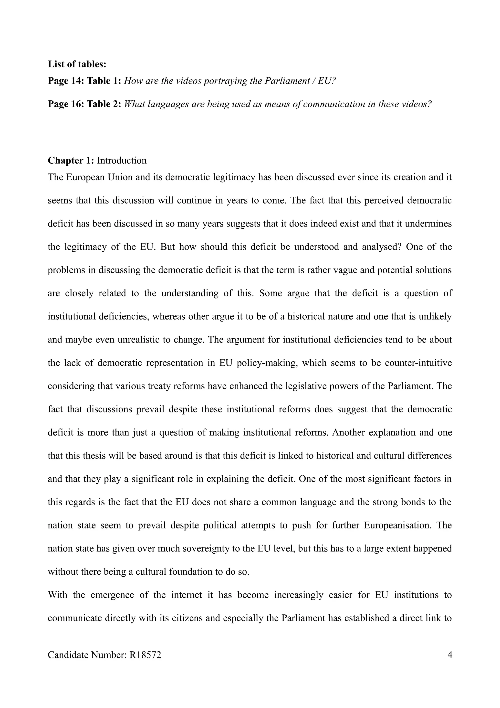 List of tables:
Page 14: Table 1: How are the videos portraying the Parliament / EU?
Page 16: Table 2: What languages are being used as means of communication in these videos?
Chapter 1: Introduction
The European Union and its democratic legitimacy has been discussed ever since its creation and it
seems that this discussion will continue in years to come. The fact that this perceived democratic
deficit has been discussed in so many years suggests that it does indeed exist and that it undermines
the legitimacy of the EU. But how should this deficit be understood and analysed? One of the
problems in discussing the democratic deficit is that the term is rather vague and potential solutions
are closely related to the understanding of this. Some argue that the deficit is a question of
institutional deficiencies, whereas other argue it to be of a historical nature and one that is unlikely
and maybe even unrealistic to change. The argument for institutional deficiencies tend to be about
the lack of democratic representation in EU policy-making, which seems to be counter-intuitive
considering that various treaty reforms have enhanced the legislative powers of the Parliament. The
fact that discussions prevail despite these institutional reforms does suggest that the democratic
deficit is more than just a question of making institutional reforms. Another explanation and one
that this thesis will be based around is that this deficit is linked to historical and cultural differences
and that they play a significant role in explaining the deficit. One of the most significant factors in
this regards is the fact that the EU does not share a common language and the strong bonds to the
nation state seem to prevail despite political attempts to push for further Europeanisation. The
nation state has given over much sovereignty to the EU level, but this has to a large extent happened
without there being a cultural foundation to do so.
With the emergence of the internet it has become increasingly easier for EU institutions to
communicate directly with its citizens and especially the Parliament has established a direct link to
Candidate Number: R18572 4
 