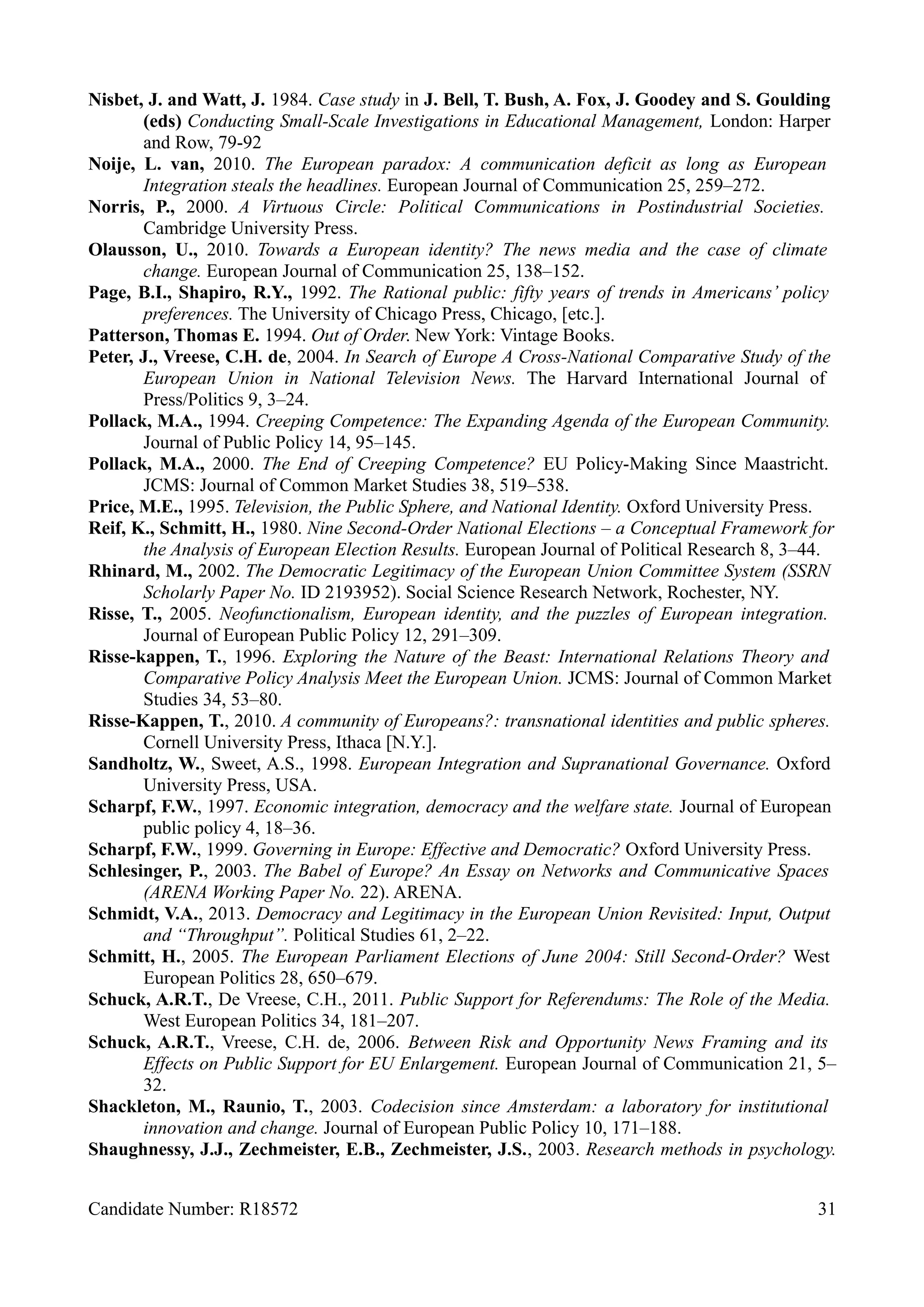 Nisbet, J. and Watt, J. 1984. Case study in J. Bell, T. Bush, A. Fox, J. Goodey and S. Goulding
(eds) Conducting Small-Scale Investigations in Educational Management, London: Harper
and Row, 79-92
Noije, L. van, 2010. The European paradox: A communication deficit as long as European
Integration steals the headlines. European Journal of Communication 25, 259–272.
Norris, P., 2000. A Virtuous Circle: Political Communications in Postindustrial Societies.
Cambridge University Press.
Olausson, U., 2010. Towards a European identity? The news media and the case of climate
change. European Journal of Communication 25, 138–152.
Page, B.I., Shapiro, R.Y., 1992. The Rational public: fifty years of trends in Americans’ policy
preferences. The University of Chicago Press, Chicago, [etc.].
Patterson, Thomas E. 1994. Out of Order. New York: Vintage Books.
Peter, J., Vreese, C.H. de, 2004. In Search of Europe A Cross-National Comparative Study of the
European Union in National Television News. The Harvard International Journal of
Press/Politics 9, 3–24.
Pollack, M.A., 1994. Creeping Competence: The Expanding Agenda of the European Community.
Journal of Public Policy 14, 95–145.
Pollack, M.A., 2000. The End of Creeping Competence? EU Policy-Making Since Maastricht.
JCMS: Journal of Common Market Studies 38, 519–538.
Price, M.E., 1995. Television, the Public Sphere, and National Identity. Oxford University Press.
Reif, K., Schmitt, H., 1980. Nine Second-Order National Elections – a Conceptual Framework for
the Analysis of European Election Results. European Journal of Political Research 8, 3–44.
Rhinard, M., 2002. The Democratic Legitimacy of the European Union Committee System (SSRN
Scholarly Paper No. ID 2193952). Social Science Research Network, Rochester, NY.
Risse, T., 2005. Neofunctionalism, European identity, and the puzzles of European integration.
Journal of European Public Policy 12, 291–309.
Risse-kappen, T., 1996. Exploring the Nature of the Beast: International Relations Theory and
Comparative Policy Analysis Meet the European Union. JCMS: Journal of Common Market
Studies 34, 53–80.
Risse-Kappen, T., 2010. A community of Europeans?: transnational identities and public spheres.
Cornell University Press, Ithaca [N.Y.].
Sandholtz, W., Sweet, A.S., 1998. European Integration and Supranational Governance. Oxford
University Press, USA.
Scharpf, F.W., 1997. Economic integration, democracy and the welfare state. Journal of European
public policy 4, 18–36.
Scharpf, F.W., 1999. Governing in Europe: Effective and Democratic? Oxford University Press.
Schlesinger, P., 2003. The Babel of Europe? An Essay on Networks and Communicative Spaces
(ARENA Working Paper No. 22). ARENA.
Schmidt, V.A., 2013. Democracy and Legitimacy in the European Union Revisited: Input, Output
and “Throughput”. Political Studies 61, 2–22.
Schmitt, H., 2005. The European Parliament Elections of June 2004: Still Second-Order? West
European Politics 28, 650–679.
Schuck, A.R.T., De Vreese, C.H., 2011. Public Support for Referendums: The Role of the Media.
West European Politics 34, 181–207.
Schuck, A.R.T., Vreese, C.H. de, 2006. Between Risk and Opportunity News Framing and its
Effects on Public Support for EU Enlargement. European Journal of Communication 21, 5–
32.
Shackleton, M., Raunio, T., 2003. Codecision since Amsterdam: a laboratory for institutional
innovation and change. Journal of European Public Policy 10, 171–188.
Shaughnessy, J.J., Zechmeister, E.B., Zechmeister, J.S., 2003. Research methods in psychology.
Candidate Number: R18572 31
 