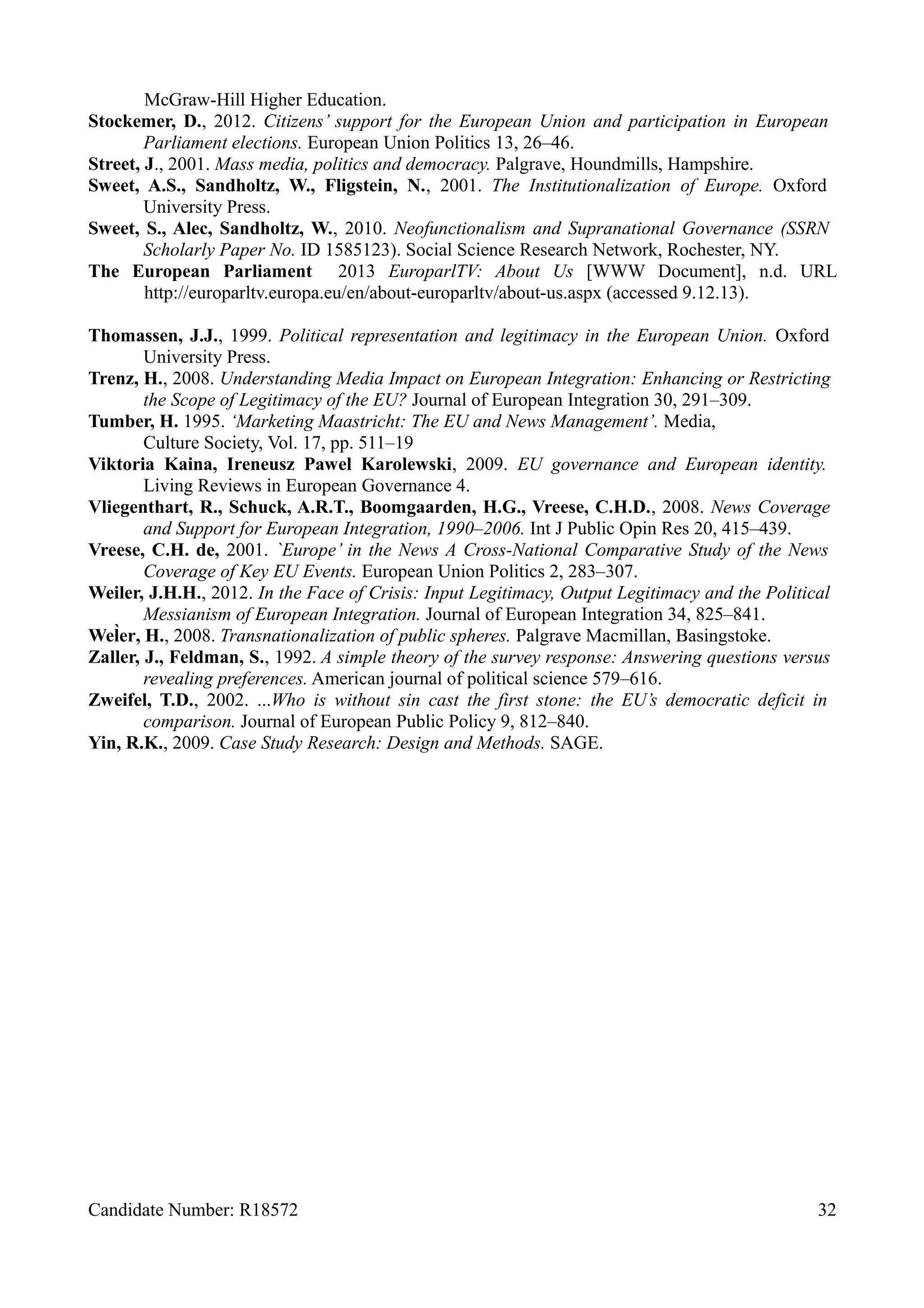 McGraw-Hill Higher Education.
Stockemer, D., 2012. Citizens’ support for the European Union and participation in European
Parliament elections. European Union Politics 13, 26–46.
Street, J., 2001. Mass media, politics and democracy. Palgrave, Houndmills, Hampshire.
Sweet, A.S., Sandholtz, W., Fligstein, N., 2001. The Institutionalization of Europe. Oxford
University Press.
Sweet, S., Alec, Sandholtz, W., 2010. Neofunctionalism and Supranational Governance (SSRN
Scholarly Paper No. ID 1585123). Social Science Research Network, Rochester, NY.
The European Parliament 2013 EuroparlTV: About Us [WWW Document], n.d. URL
http://europarltv.europa.eu/en/about-europarltv/about-us.aspx (accessed 9.12.13).
Thomassen, J.J., 1999. Political representation and legitimacy in the European Union. Oxford
University Press.
Trenz, H., 2008. Understanding Media Impact on European Integration: Enhancing or Restricting
the Scope of Legitimacy of the EU? Journal of European Integration 30, 291–309.
Tumber, H. 1995. ‘Marketing Maastricht: The EU and News Management’. Media,
Culture Society, Vol. 17, pp. 511–19
Viktoria Kaina, Ireneusz Pawel Karolewski, 2009. EU governance and European identity.
Living Reviews in European Governance 4.
Vliegenthart, R., Schuck, A.R.T., Boomgaarden, H.G., Vreese, C.H.D., 2008. News Coverage
and Support for European Integration, 1990–2006. Int J Public Opin Res 20, 415–439.
Vreese, C.H. de, 2001. `Europe’ in the News A Cross-National Comparative Study of the News
Coverage of Key EU Events. European Union Politics 2, 283–307.
Weiler, J.H.H., 2012. In the Face of Crisis: Input Legitimacy, Output Legitimacy and the Political
Messianism of European Integration. Journal of European Integration 34, 825–841.
WelHer, H., 2008. Transnationalization of public spheres. Palgrave Macmillan, Basingstoke.
Zaller, J., Feldman, S., 1992. A simple theory of the survey response: Answering questions versus
revealing preferences. American journal of political science 579–616.
Zweifel, T.D., 2002. ...Who is without sin cast the first stone: the EU’s democratic deficit in
comparison. Journal of European Public Policy 9, 812–840.
Yin, R.K., 2009. Case Study Research: Design and Methods. SAGE.
Candidate Number: R18572 32
 