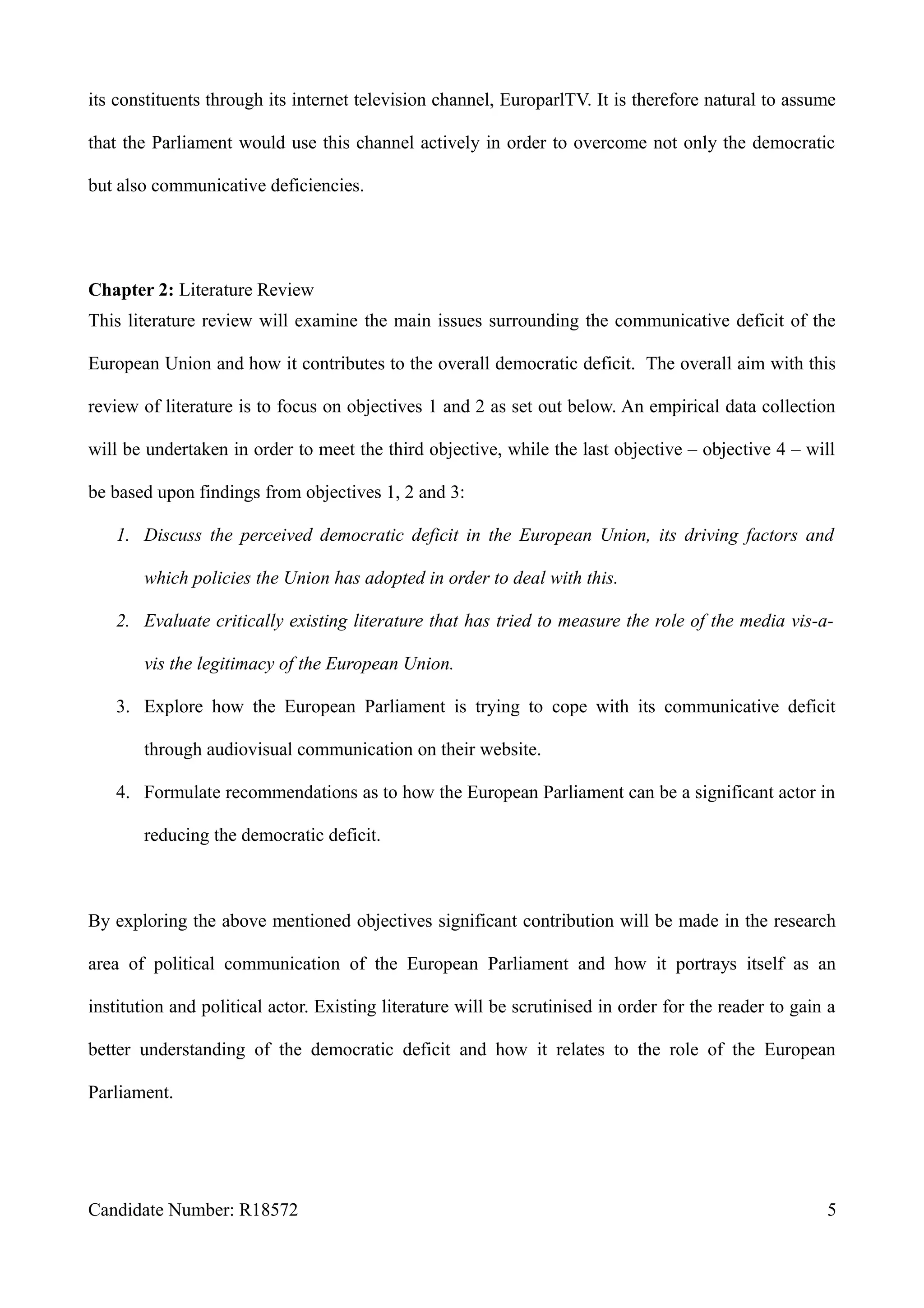 its constituents through its internet television channel, EuroparlTV. It is therefore natural to assume
that the Parliament would use this channel actively in order to overcome not only the democratic
but also communicative deficiencies.
Chapter 2: Literature Review
This literature review will examine the main issues surrounding the communicative deficit of the
European Union and how it contributes to the overall democratic deficit. The overall aim with this
review of literature is to focus on objectives 1 and 2 as set out below. An empirical data collection
will be undertaken in order to meet the third objective, while the last objective – objective 4 – will
be based upon findings from objectives 1, 2 and 3:
1. Discuss the perceived democratic deficit in the European Union, its driving factors and
which policies the Union has adopted in order to deal with this.
2. Evaluate critically existing literature that has tried to measure the role of the media vis-a-
vis the legitimacy of the European Union.
3. Explore how the European Parliament is trying to cope with its communicative deficit
through audiovisual communication on their website.
4. Formulate recommendations as to how the European Parliament can be a significant actor in
reducing the democratic deficit.
By exploring the above mentioned objectives significant contribution will be made in the research
area of political communication of the European Parliament and how it portrays itself as an
institution and political actor. Existing literature will be scrutinised in order for the reader to gain a
better understanding of the democratic deficit and how it relates to the role of the European
Parliament.
Candidate Number: R18572 5
 