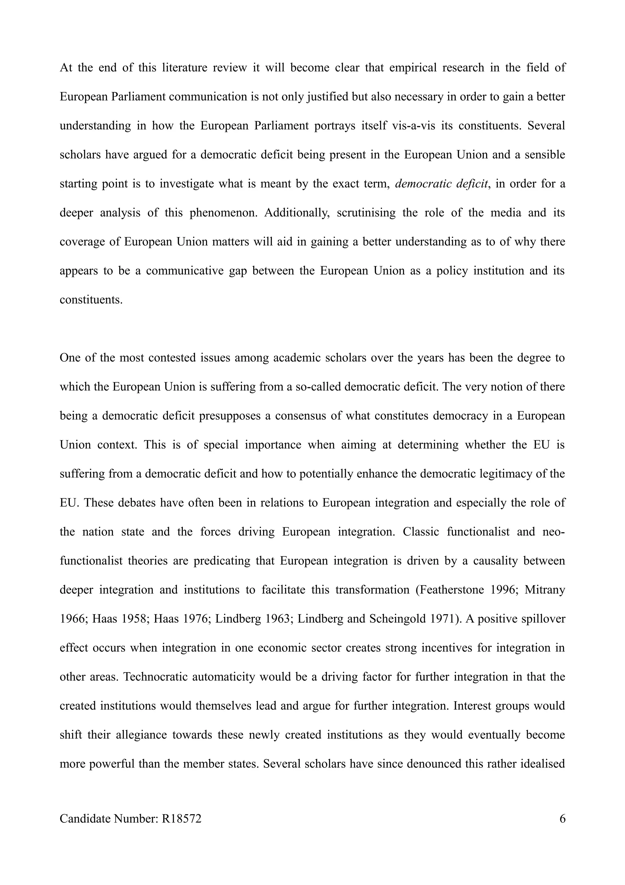 At the end of this literature review it will become clear that empirical research in the field of
European Parliament communication is not only justified but also necessary in order to gain a better
understanding in how the European Parliament portrays itself vis-a-vis its constituents. Several
scholars have argued for a democratic deficit being present in the European Union and a sensible
starting point is to investigate what is meant by the exact term, democratic deficit, in order for a
deeper analysis of this phenomenon. Additionally, scrutinising the role of the media and its
coverage of European Union matters will aid in gaining a better understanding as to of why there
appears to be a communicative gap between the European Union as a policy institution and its
constituents.
One of the most contested issues among academic scholars over the years has been the degree to
which the European Union is suffering from a so-called democratic deficit. The very notion of there
being a democratic deficit presupposes a consensus of what constitutes democracy in a European
Union context. This is of special importance when aiming at determining whether the EU is
suffering from a democratic deficit and how to potentially enhance the democratic legitimacy of the
EU. These debates have often been in relations to European integration and especially the role of
the nation state and the forces driving European integration. Classic functionalist and neo-
functionalist theories are predicating that European integration is driven by a causality between
deeper integration and institutions to facilitate this transformation (Featherstone 1996; Mitrany
1966; Haas 1958; Haas 1976; Lindberg 1963; Lindberg and Scheingold 1971). A positive spillover
effect occurs when integration in one economic sector creates strong incentives for integration in
other areas. Technocratic automaticity would be a driving factor for further integration in that the
created institutions would themselves lead and argue for further integration. Interest groups would
shift their allegiance towards these newly created institutions as they would eventually become
more powerful than the member states. Several scholars have since denounced this rather idealised
Candidate Number: R18572 6
 
