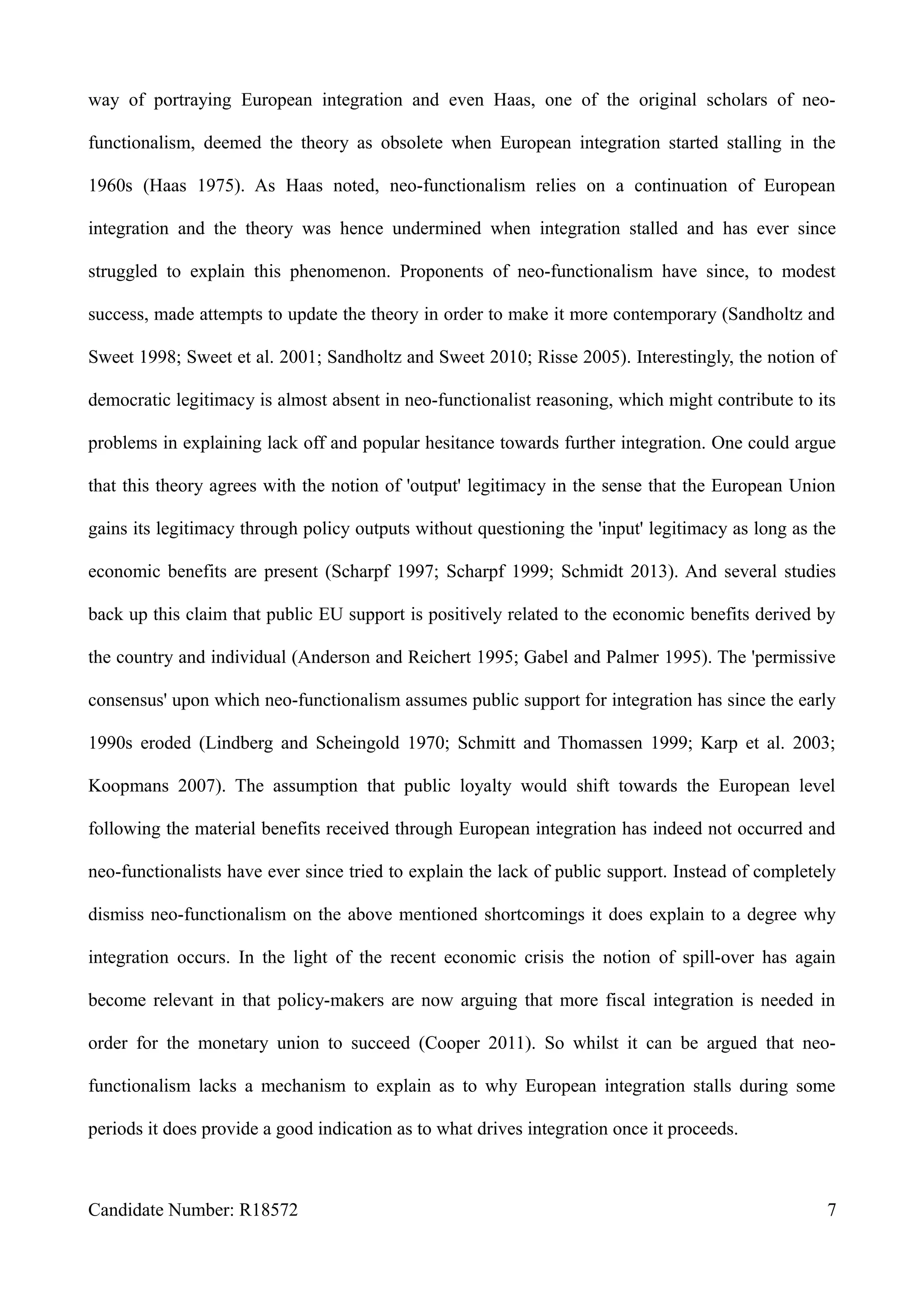 way of portraying European integration and even Haas, one of the original scholars of neo-
functionalism, deemed the theory as obsolete when European integration started stalling in the
1960s (Haas 1975). As Haas noted, neo-functionalism relies on a continuation of European
integration and the theory was hence undermined when integration stalled and has ever since
struggled to explain this phenomenon. Proponents of neo-functionalism have since, to modest
success, made attempts to update the theory in order to make it more contemporary (Sandholtz and
Sweet 1998; Sweet et al. 2001; Sandholtz and Sweet 2010; Risse 2005). Interestingly, the notion of
democratic legitimacy is almost absent in neo-functionalist reasoning, which might contribute to its
problems in explaining lack off and popular hesitance towards further integration. One could argue
that this theory agrees with the notion of 'output' legitimacy in the sense that the European Union
gains its legitimacy through policy outputs without questioning the 'input' legitimacy as long as the
economic benefits are present (Scharpf 1997; Scharpf 1999; Schmidt 2013). And several studies
back up this claim that public EU support is positively related to the economic benefits derived by
the country and individual (Anderson and Reichert 1995; Gabel and Palmer 1995). The 'permissive
consensus' upon which neo-functionalism assumes public support for integration has since the early
1990s eroded (Lindberg and Scheingold 1970; Schmitt and Thomassen 1999; Karp et al. 2003;
Koopmans 2007). The assumption that public loyalty would shift towards the European level
following the material benefits received through European integration has indeed not occurred and
neo-functionalists have ever since tried to explain the lack of public support. Instead of completely
dismiss neo-functionalism on the above mentioned shortcomings it does explain to a degree why
integration occurs. In the light of the recent economic crisis the notion of spill-over has again
become relevant in that policy-makers are now arguing that more fiscal integration is needed in
order for the monetary union to succeed (Cooper 2011). So whilst it can be argued that neo-
functionalism lacks a mechanism to explain as to why European integration stalls during some
periods it does provide a good indication as to what drives integration once it proceeds.
Candidate Number: R18572 7
 