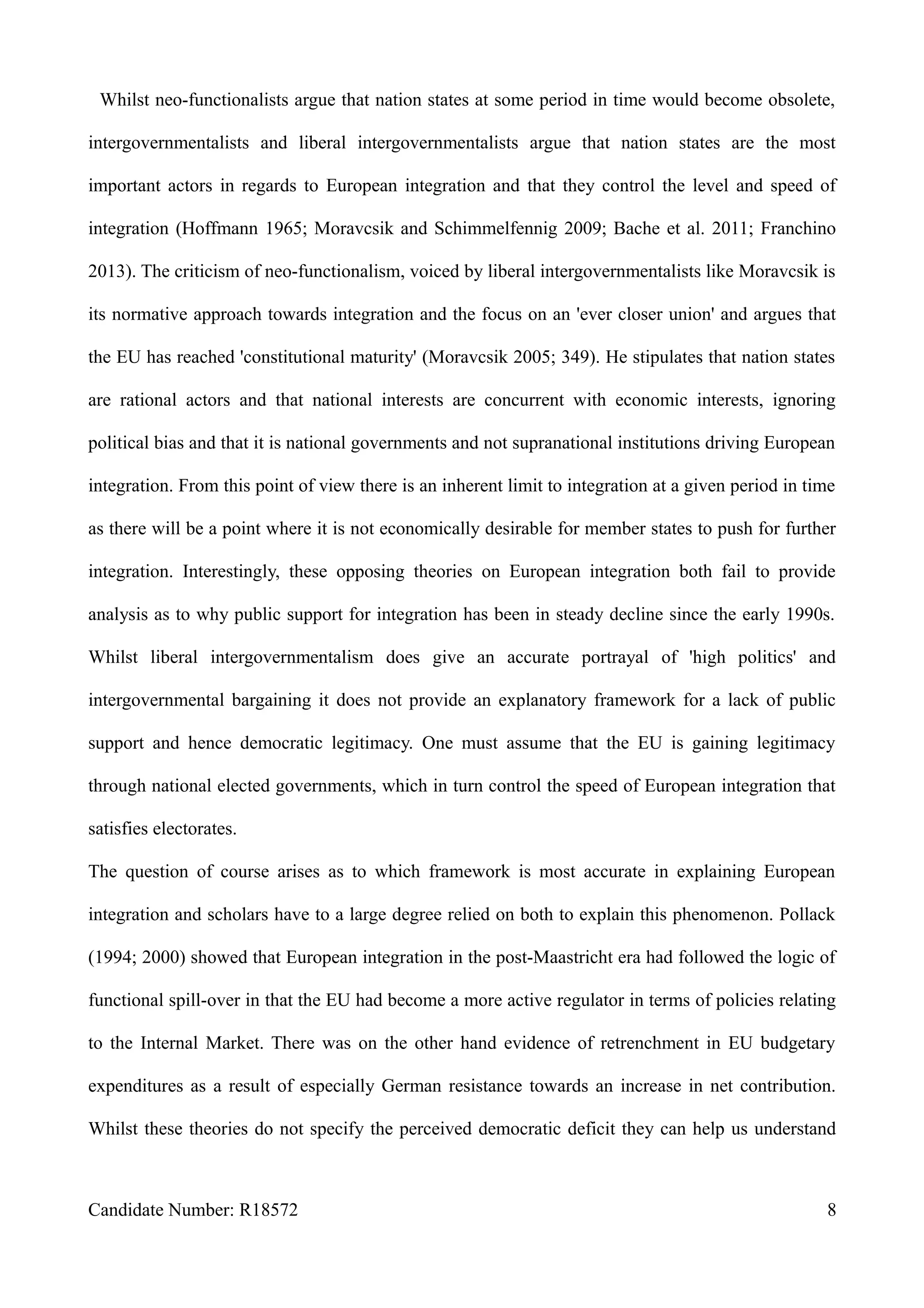 Whilst neo-functionalists argue that nation states at some period in time would become obsolete,
intergovernmentalists and liberal intergovernmentalists argue that nation states are the most
important actors in regards to European integration and that they control the level and speed of
integration (Hoffmann 1965; Moravcsik and Schimmelfennig 2009; Bache et al. 2011; Franchino
2013). The criticism of neo-functionalism, voiced by liberal intergovernmentalists like Moravcsik is
its normative approach towards integration and the focus on an 'ever closer union' and argues that
the EU has reached 'constitutional maturity' (Moravcsik 2005; 349). He stipulates that nation states
are rational actors and that national interests are concurrent with economic interests, ignoring
political bias and that it is national governments and not supranational institutions driving European
integration. From this point of view there is an inherent limit to integration at a given period in time
as there will be a point where it is not economically desirable for member states to push for further
integration. Interestingly, these opposing theories on European integration both fail to provide
analysis as to why public support for integration has been in steady decline since the early 1990s.
Whilst liberal intergovernmentalism does give an accurate portrayal of 'high politics' and
intergovernmental bargaining it does not provide an explanatory framework for a lack of public
support and hence democratic legitimacy. One must assume that the EU is gaining legitimacy
through national elected governments, which in turn control the speed of European integration that
satisfies electorates.
The question of course arises as to which framework is most accurate in explaining European
integration and scholars have to a large degree relied on both to explain this phenomenon. Pollack
(1994; 2000) showed that European integration in the post-Maastricht era had followed the logic of
functional spill-over in that the EU had become a more active regulator in terms of policies relating
to the Internal Market. There was on the other hand evidence of retrenchment in EU budgetary
expenditures as a result of especially German resistance towards an increase in net contribution.
Whilst these theories do not specify the perceived democratic deficit they can help us understand
Candidate Number: R18572 8
 