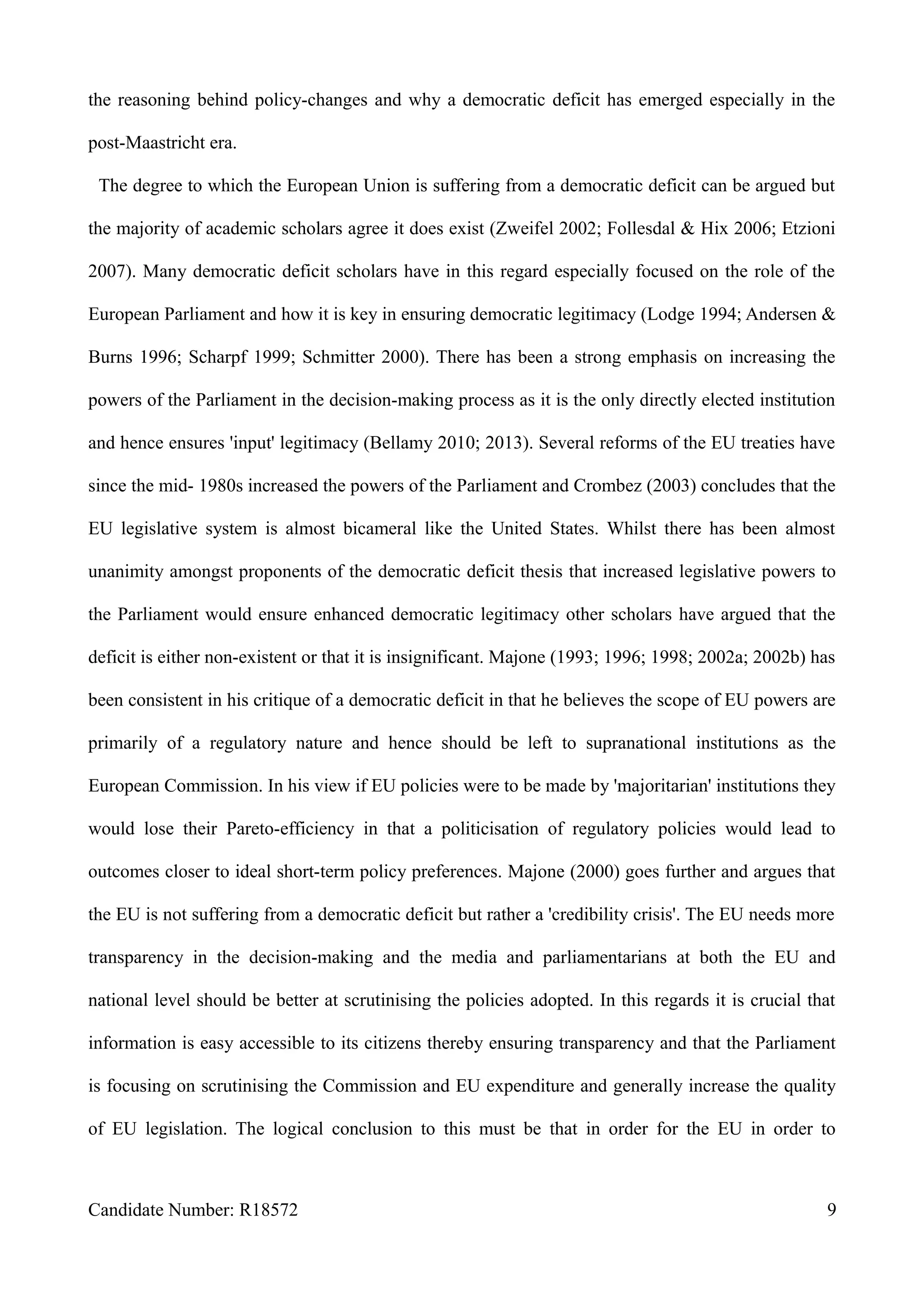 the reasoning behind policy-changes and why a democratic deficit has emerged especially in the
post-Maastricht era.
The degree to which the European Union is suffering from a democratic deficit can be argued but
the majority of academic scholars agree it does exist (Zweifel 2002; Follesdal & Hix 2006; Etzioni
2007). Many democratic deficit scholars have in this regard especially focused on the role of the
European Parliament and how it is key in ensuring democratic legitimacy (Lodge 1994; Andersen &
Burns 1996; Scharpf 1999; Schmitter 2000). There has been a strong emphasis on increasing the
powers of the Parliament in the decision-making process as it is the only directly elected institution
and hence ensures 'input' legitimacy (Bellamy 2010; 2013). Several reforms of the EU treaties have
since the mid- 1980s increased the powers of the Parliament and Crombez (2003) concludes that the
EU legislative system is almost bicameral like the United States. Whilst there has been almost
unanimity amongst proponents of the democratic deficit thesis that increased legislative powers to
the Parliament would ensure enhanced democratic legitimacy other scholars have argued that the
deficit is either non-existent or that it is insignificant. Majone (1993; 1996; 1998; 2002a; 2002b) has
been consistent in his critique of a democratic deficit in that he believes the scope of EU powers are
primarily of a regulatory nature and hence should be left to supranational institutions as the
European Commission. In his view if EU policies were to be made by 'majoritarian' institutions they
would lose their Pareto-efficiency in that a politicisation of regulatory policies would lead to
outcomes closer to ideal short-term policy preferences. Majone (2000) goes further and argues that
the EU is not suffering from a democratic deficit but rather a 'credibility crisis'. The EU needs more
transparency in the decision-making and the media and parliamentarians at both the EU and
national level should be better at scrutinising the policies adopted. In this regards it is crucial that
information is easy accessible to its citizens thereby ensuring transparency and that the Parliament
is focusing on scrutinising the Commission and EU expenditure and generally increase the quality
of EU legislation. The logical conclusion to this must be that in order for the EU in order to
Candidate Number: R18572 9
 