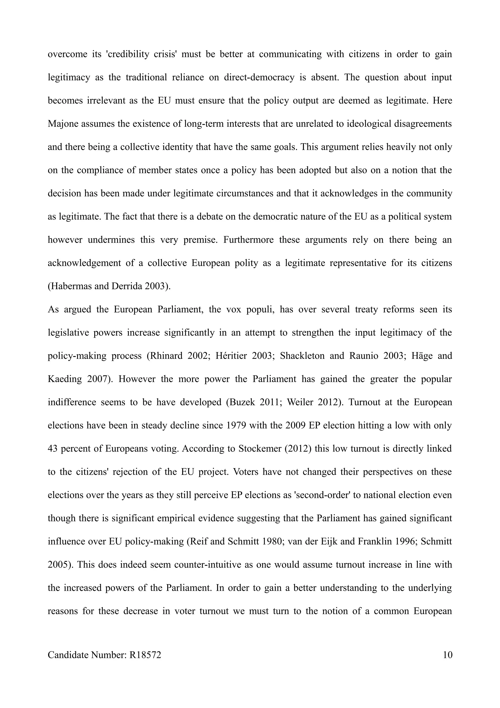 overcome its 'credibility crisis' must be better at communicating with citizens in order to gain
legitimacy as the traditional reliance on direct-democracy is absent. The question about input
becomes irrelevant as the EU must ensure that the policy output are deemed as legitimate. Here
Majone assumes the existence of long-term interests that are unrelated to ideological disagreements
and there being a collective identity that have the same goals. This argument relies heavily not only
on the compliance of member states once a policy has been adopted but also on a notion that the
decision has been made under legitimate circumstances and that it acknowledges in the community
as legitimate. The fact that there is a debate on the democratic nature of the EU as a political system
however undermines this very premise. Furthermore these arguments rely on there being an
acknowledgement of a collective European polity as a legitimate representative for its citizens
(Habermas and Derrida 2003).
As argued the European Parliament, the vox populi, has over several treaty reforms seen its
legislative powers increase significantly in an attempt to strengthen the input legitimacy of the
policy-making process (Rhinard 2002; Héritier 2003; Shackleton and Raunio 2003; Häge and
Kaeding 2007). However the more power the Parliament has gained the greater the popular
indifference seems to be have developed (Buzek 2011; Weiler 2012). Turnout at the European
elections have been in steady decline since 1979 with the 2009 EP election hitting a low with only
43 percent of Europeans voting. According to Stockemer (2012) this low turnout is directly linked
to the citizens' rejection of the EU project. Voters have not changed their perspectives on these
elections over the years as they still perceive EP elections as 'second-order' to national election even
though there is significant empirical evidence suggesting that the Parliament has gained significant
influence over EU policy-making (Reif and Schmitt 1980; van der Eijk and Franklin 1996; Schmitt
2005). This does indeed seem counter-intuitive as one would assume turnout increase in line with
the increased powers of the Parliament. In order to gain a better understanding to the underlying
reasons for these decrease in voter turnout we must turn to the notion of a common European
Candidate Number: R18572 10
 