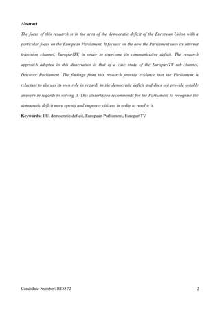 Abstract
The focus of this research is in the area of the democratic deficit of the European Union with a
particular focus on the European Parliament. It focuses on the how the Parliament uses its internet
television channel, EuroparlTV, in order to overcome its communicative deficit. The research
approach adopted in this dissertation is that of a case study of the EuroparlTV sub-channel,
Discover Parliament. The findings from this research provide evidence that the Parliament is
reluctant to discuss its own role in regards to the democratic deficit and does not provide notable
answers in regards to solving it. This dissertation recommends for the Parliament to recognise the
democratic deficit more openly and empower citizens in order to resolve it.
Keywords: EU, democratic deficit, European Parliament, EuroparlTV
Candidate Number: R18572 2
 