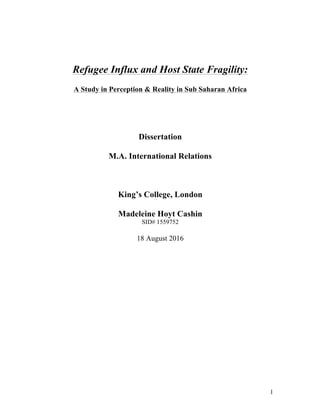   1
Refugee Influx and Host State Fragility:
A Study in Perception & Reality in Sub Saharan Africa
Dissertation
M.A. International Relations
King’s College, London
Madeleine Hoyt Cashin
SID# 1559752
18 August 2016
 