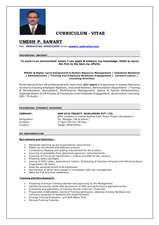 CURRICULUM - VITAE
UMESH P. SAWANT
Mob: 9850422760, 9960352990 Email: sawant_up@yahoo.com
PROFESSIONAL SNAPSHOT
To work in an environment where I can apply & enhance my knowledge, Skills to serve
the firm to the best my efforts.
Middle & Higher Level Assignment in Human Resource Management / Industrial Relations
/ Administration / Training and Employee Relations/Engagement / Contract Labour /
Licensing Activities
Performance driven HR professional with more than 23+ years of experience in Human Resource
functions including Employee Relations, Industrial Relation, Administration Department / Training
& Development, Recruitment, Performance Management, Salary & Payroll Administration,
Implementation of HR Policies & Procedures and Employee Engagement, Government Licensing,
ISO / TS Audit / .
PROFESSIONAL (PRESENT) EXPERIENCE
COMPANY: SON ATUL PROJECT DEVELOPERS PVT. LTD.
(The company is market leading Solar Power Project Developers.)
Designation: Dy. Manager (HR & Admin.)
Duration: 1st
April 2013 to Till Date
Location: Sangli, Maharashtra.
KEY RESPONSIBILITIES
Recruitment and Selection :
 Manpower planning as per Organizations requirement.
 Follow up recruitment and selection process.
 Competency Mapping and getting required skill for the position.
 Sourcing of candidates from placement agencies / advertisements.
 Scanning of CVs as per specification / criteria provided for the vacancy.
 Finalizing salary packages
 Issuing of Offer Letter, Appointment Letters, Scheduling of Induction Program and informing about
Organization HR Policy.
 Keep the personal record of all employees..
 Recruitment of senior level people in consultation with top management.
 Make the Full and Final settlement.
Training and Development :
 Preparing of annual Training calander and approving by the Management.
 Identifying training needs with discussions of HOD and performance appraisal review.
 Evaluating and appointing of Training Faculty (Internal / External).
 Preparation of attendance record of Training participant, obtaining training feedback and
summary (analysis) of feedback and implementation.
 Arrange Training Evaluation and Skill Matrix Test.
 Revised Training Calendar.
 