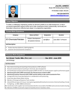 Career Objective
To obtain a challenging engineering position as demand suitable to my skills background, to help a
successful organization expand further and to help myself grow further professionally, technically and
financially to become an effective team player in a progressive organization.
Current Work Experience
Previous Work Experience
Gul Ahmed Textile Mills (Pvt.) Ltd Dec 2012 - June 2016
Lab Incharge
JALEEL AHMED
House #.D5 Gulberg Square Block
# 6 Gulistan-e-Iqbal, Karachi.
+92-334-2447578
jaleel.buitems@gmail.com
Company Nature of Work Designation Duration
ICI ChemicalsPakistan
Product Development
& Customer Services
Lab Officer June-2016 To Present
Job Description
 Product develop (Softeners, Wetting Agents)
 Costumer Services(Costumer Complains )
Job Description
1. Raw material testing and reporting of test products on RMT software
2. Research and development working on chemicals, dye and pigments
3. On monthlybasisprepare performance graphsof RMT and after six month prepare supplier performance graph
4. Monitoring ISO audit of RMT and prepare the ISO documents related to RMT
5. Monitoring Customer Chemical audit of RMT and Also ability to take audit of production floor.
6. Arrange bulk trial of new developments in collaboration with processing.
7. Know how about Waste Water testing
8. Member of Emergency Response Team member.
9. AttendDifferenttypesof Inhouse trainingduringjobs(Health&safetyEnvironment,Chemicalhandling,Firstaid,
Firefighting, Iso 9001-2008 & Calibration)
10. Coordinationwithsupplierrawmarital products&otherconsumable of labR&D worksand alsotrouble shouting.
11. Maintain all MSDS record with respect to hazardous & non-hazardous status.
 