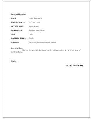 Personal Details:
NAME : Md.Irshad Alam
DATE OF BIRTH : 26th
july 1993
FATHER NAME : Kasim Ansari
LANGUAGES : English, Urdu, Hindi.
SEX : Male
MARITAL STATUS : Single
HOBBIES : Gamming, Reading books & Surfing
Declaration:
I hereby declare that the above mentioned information is true to the best of
my knowledge.
Date:-
MD.IRSHAD ALAM
 