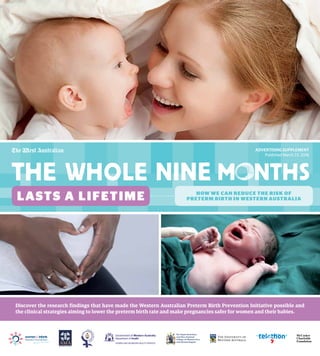 McCusker
Charitable
Foundation
Discover the research findings that have made the Western Australian Preterm Birth Prevention Initiative possible and
the clinical strategies aiming to lower the preterm birth rate and make pregnancies safer for women and their babies.
ADVERTISING SUPPLEMENT
Published March 23, 2016
LASTS A LIFETIME HOW WE CAN REDUCE THE RISK OF
PRETERM BIRTH IN WESTERN AUSTRALIA
 