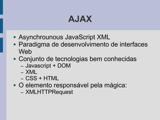 AJAX
● Asynchrounous JavaScript XML
● Paradigma de desenvolvimento de interfaces
Web
● Conjunto de tecnologias bem conhecidas
– Javascript + DOM
– XML
– CSS + HTML
● O elemento responsável pela mágica:
– XMLHTTPRequest
 