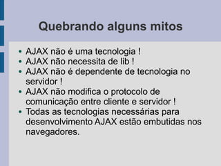 Quebrando alguns mitos
● AJAX não é uma tecnologia !
● AJAX não necessita de lib !
● AJAX não é dependente de tecnologia no
servidor !
● AJAX não modifica o protocolo de
comunicação entre cliente e servidor !
● Todas as tecnologias necessárias para
desenvolvimento AJAX estão embutidas nos
navegadores.
 