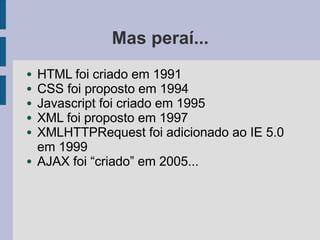 Mas peraí...
● HTML foi criado em 1991
● CSS foi proposto em 1994
● Javascript foi criado em 1995
● XML foi proposto em 1997
● XMLHTTPRequest foi adicionado ao IE 5.0
em 1999
● AJAX foi “criado” em 2005...
 