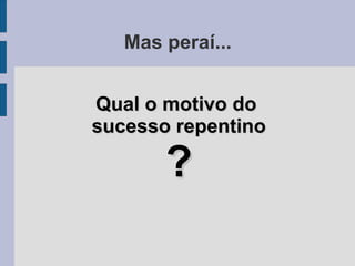 Mas peraí...
Qual o motivo doQual o motivo do
sucesso repentinosucesso repentino
??
 
