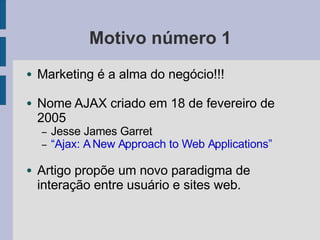 Motivo número 1
● Marketing é a alma do negócio!!!
● Nome AJAX criado em 18 de fevereiro de
2005
– Jesse James Garret
– “Ajax: ANew Approach to Web Applications”
● Artigo propõe um novo paradigma de
interação entre usuário e sites web.
 