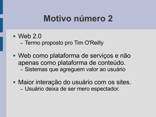 Motivo número 2
● Web 2.0
– Termo proposto pro Tim O'Reilly
● Web como plataforma de serviços e não
apenas como plataforma de conteúdo.
– Sistemas que agreguem valor ao usuário
● Maior interação do usuário com os sites.
– Usuário deixa de ser mero espectador.
 
