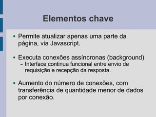 Elementos chave
● Permite atualizar apenas uma parte da
página, via Javascript.
● Executa conexões assíncronas (background)
– Interface continua funcional entre envio de
requisição e recepção da resposta.
● Aumento do número de conexões, com
transferência de quantidade menor de dados
por conexão.
 