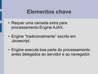 Elementos chave
● Requer uma camada extra para
processamento:Engine AJAX.
● Engine “tradicionalmente” escrito em
Javascript.
● Engine executa boa parte do processamento
antes delegados ao servidor e ao navegador.
 