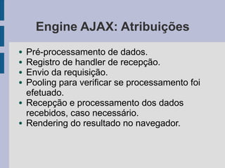 Engine AJAX: Atribuições
● Pré-processamento de dados.
● Registro de handler de recepção.
● Envio da requisição.
● Pooling para verificar se processamento foi
efetuado.
● Recepção e processamento dos dados
recebidos, caso necessário.
● Rendering do resultado no navegador.
 