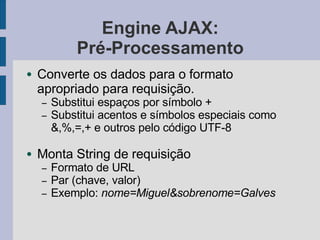 Engine AJAX:
Pré-Processamento
● Converte os dados para o formato
apropriado para requisição.
– Substitui espaços por símbolo +
– Substitui acentos e símbolos especiais como
&,%,=,+ e outros pelo código UTF-8
● Monta String de requisição
– Formato de URL
– Par (chave, valor)
– Exemplo: nome=Miguel&sobrenome=Galves
 