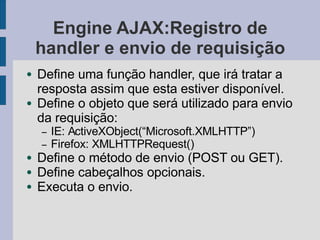 Engine AJAX:Registro de
handler e envio de requisição
● Define uma função handler, que irá tratar a
resposta assim que esta estiver disponível.
● Define o objeto que será utilizado para envio
da requisição:
– IE: ActiveXObject(“Microsoft.XMLHTTP”)
– Firefox: XMLHTTPRequest()
● Define o método de envio (POST ou GET).
● Define cabeçalhos opcionais.
● Executa o envio.
 