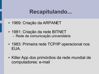 Recapitulando...
● 1969: Criação da ARPANET
● 1981: Criação da rede BITNET
– Rede de comunicação universitária
● 1983: Primeira rede TCP/IP operacional nos
EUA.
● Killer App dos primórdios da rede mundial de
computadores: e-mail
 