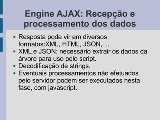 Engine AJAX: Recepção e
processamento dos dados
● Resposta pode vir em diversos
formatos:XML, HTML, JSON, ...
● XML e JSON: necessário extrair os dados da
árvore para uso pelo script.
● Decodificação de strings.
● Eventuais processamentos não efetuados
pelo servidor podem ser executados nesta
fase, com javascript.
 