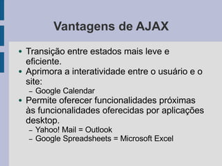 Vantagens de AJAX
● Transição entre estados mais leve e
eficiente.
● Aprimora a interatividade entre o usuário e o
site:
– Google Calendar
● Permite oferecer funcionalidades próximas
às funcionalidades oferecidas por aplicações
desktop.
– Yahoo! Mail = Outlook
– Google Spreadsheets = Microsoft Excel
 