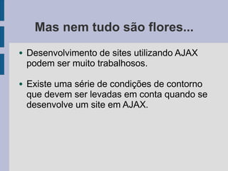 Mas nem tudo são flores...
● Desenvolvimento de sites utilizando AJAX
podem ser muito trabalhosos.
● Existe uma série de condições de contorno
que devem ser levadas em conta quando se
desenvolve um site em AJAX.
 