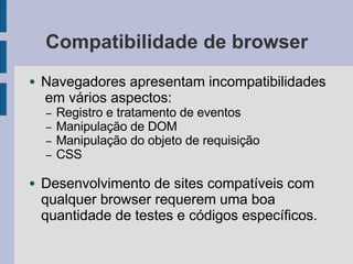 Compatibilidade de browser
● Navegadores apresentam incompatibilidades
em vários aspectos:
– Registro e tratamento de eventos
– Manipulação de DOM
– Manipulação do objeto de requisição
– CSS
● Desenvolvimento de sites compatíveis com
qualquer browser requerem uma boa
quantidade de testes e códigos específicos.
 