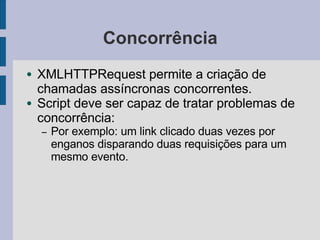 Concorrência
● XMLHTTPRequest permite a criação de
chamadas assíncronas concorrentes.
● Script deve ser capaz de tratar problemas de
concorrência:
– Por exemplo: um link clicado duas vezes por
enganos disparando duas requisições para um
mesmo evento.
 