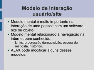 Modelo de interação
usuário/site
● Modelo mental é muito importante na
interação de uma pessoa com um software,
site ou objeto.
● Modelo mental relacionado à navegação na
internet bem conhecido:
– Links, progressão darequisição, espera da
resposta, histórico.
● AJAX pode modificar alguns desses
modelos.
 