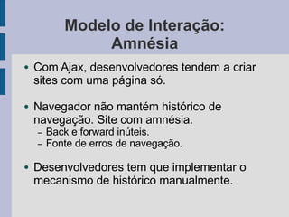Modelo de Interação:
Amnésia
● Com Ajax, desenvolvedores tendem a criar
sites com uma página só.
● Navegador não mantém histórico de
navegação. Site com amnésia.
– Back e forward inúteis.
– Fonte de erros de navegação.
● Desenvolvedores tem que implementar o
mecanismo de histórico manualmente.
 