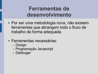 Ferramentas de
desenvolvimento
● Por ser uma metodologia nova, não existem
ferramentas que abrangem todo o fluxo de
trabalho de forma adequada.
● Ferramentas necessárias:
– Design
– Programação Javascript
– Debbuger
 