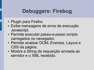 Debuggers: Firebug
● Plugin para Firefox
● Exibe mensagens de erros de execução
Javascript.
● Permite executar passo-a-passo scripts
carregados no navegador.
● Permite analisar DOM, Eventos, Layout e
CSS da página.
● Mostra a String de requisição enviada ao
servidor e o XML recebido.
 