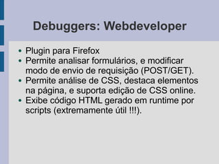 Debuggers: Webdeveloper
● Plugin para Firefox
● Permite analisar formulários, e modificar
modo de envio de requisição (POST/GET).
● Permite análise de CSS, destaca elementos
na página, e suporta edição de CSS online.
● Exibe código HTML gerado em runtime por
scripts (extremamente útil !!!).
 