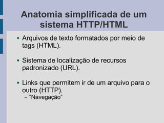 Anatomia simplificada de um
sistema HTTP/HTML
● Arquivos de texto formatados por meio de
tags (HTML).
● Sistema de localização de recursos
padronizado (URL).
● Links que permitem ir de um arquivo para o
outro (HTTP).
– “Navegação”
 