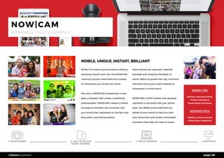 page 08#shareanywhere
1. PHOTO TAKEN 2. CALL TO ACTION
TICKET OR EMAIL
3. SOCIAL SHARING 4. STATISTICS
MOBILE, UNIQUE, INSTANT, BRILLIANT
Perfect for events and activations where a
stationary booth won’t do, the NOW|CAM
roaming solution maximizes the number
of consumers your brand can reach.
Not only is NOW|CAM versatile but it also
gives a fantastic ROI unlike a traditional
photographer. NOW|CAM creates a mobile
touchpoint between the consumer and
your brand that capitalizes on the fact that
the public love sharing photos.
Event photos are captured, instantly
branded and instantly shareable on
social. Watch as guests like, tag, comment
and share live at your event leading to
thousands in online reach.
NOW|CAM is 100% mobile and operates
anywhere in Australia that your phone
does. Our NOW promo staff work on
behalf of your brand to have fun with
your consumers and create memorable
moments that they will want to share.
PERFECT FOR:
Festivals, Sporting events,
Product launches &
Experiential activations
INTEGRATE WITH:
Staffing, Instant Sharing
& Big screen integration
NOW|CAM
R O A M I N G P H O T O G R A P H Y
 