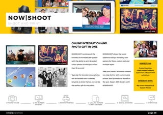 page 09#shareanywhere
ONLINE INTEGRATION AND
PHOTO GIFT IN ONE
NOW|SHOOT combines all the
benefits of the NOW|CAM system
with the ability to print branded
colour photos on the spot, in less
than 12 seconds!
Typically the branded colour photos
will be handed over in sleeves,
lanyards or photo frames and can be
the perfect gift for the public.
NOW|SHOOT allows the brand
additional design flexibility, with
options for filters, custom text and
multiple layers.
Take your brand’s activation content
one step further with customisable
photos, both printed and shared on
the spot. Keep it AND share it, with
NOW|SHOOT.
PERFECT FOR:
Product launches,
Client parties, Celebrity
apperances & Experiential
activations
INTEGRATE WITH:
Big screen integration &
Custom Photos
NOW|SHOOT
S H O O T A N D P R I N T
1. PHOTO TAKEN 5. SOCIAL SHARING 6. STATISTICS3. PHOTO PRINTED2. BIG SCREEN
VIEWING
4. CALL TO ACTION
TICKET OR EMAIL
 