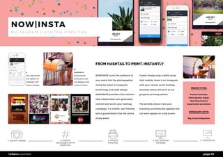 page 10#shareanywhere
1. PHOTO TAKEN 5. STATISTICS
FROM HASHTAG TO PRINT. INSTANTLY
NOW|INSTA turns the audience at
your event into the photographer.
Using the latest in Instagram
technology and sleek design,
NOW|INSTA provides a fun solution
that creates killer user generated
content and excels your hashtag
campaign. It’s mobile, user friendly
and is guaranteed to be the centre
of any event.
Guests simply snap a selfie using
their mobile, share it on Instagram
with your chosen event hashtag
and their photo will print at our
gorgeous printing station.
The printed photos have your
branding automatically applied and
can even appear on a big screen.
PERFECT FOR:
Product launches,
Client parties, Expos,
Sporting events &
Experiential activations
INTEGRATE WITH:
Big screen integration
NOW|INSTA
I N S TA G R A M H A S H TA G P R I N T I N G
1,
User takes photo
and uploads on
Instagram with
brand’s hashtag
2,
NOW|INSTA
automatically
prints photo and
can display on any
screen of choice
2. PHOTO
UPLOADED WITH
HASHTAG
4. BIG SCREEN
VIEWING
3. PHOTO
PRINTED
 