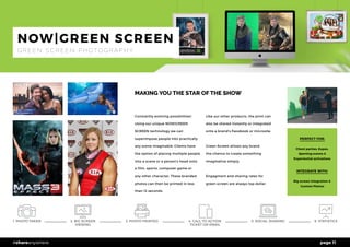 page 11#shareanywhere
MAKING YOU THE STAR OF THE SHOW
Constantly evolving possibilities!
Using our unique NOW|GREEN
SCREEN technology we can
superimpose people into practically
any scene imaginable. Clients have
the option of placing multiple people
into a scene or a person’s head onto
a film, sports, computer game or
any other character. These branded
photos can then be printed in less
than 12 seconds. 	
Like our other products, the print can
also be shared instantly or integrated
onto a brand’s Facebook or microsite.
Green Screen allows any brand
the chance to create something
imaginative simply.
Engagment and sharing rates for
green screen are always top dollar.
PERFECT FOR:
Client parties, Expos,
Sporting events &
Experiential activations
INTEGRATE WITH:
Big screen integration &
Custom Photos
NOW|GREEN SCREEN
G R E E N S C R E E N P H O T O G R A P H Y
1. PHOTO TAKEN 5. SOCIAL SHARING 6. STATISTICS3. PHOTO PRINTED2. BIG SCREEN
VIEWING
4. CALL TO ACTION
TICKET OR EMAIL
 