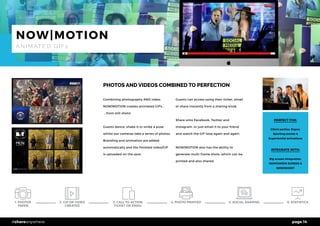 page 14#shareanywhere
PHOTOS AND VIDEOS COMBINED TO PERFECTION
Combining photography AND video,
NOW|MOTION creates animated GIFs...
...from still shots!
Guests dance, shake it or strike a pose
whilst our cameras take a series of photos.
Branding and animation are added
automatically and the finished video/GIF
is uploaded on the spot.
Guests can access using their ticket, email
or share instantly from a sharing kiosk.
Share onto Facebook, Twitter and
Instagram, or just email it to your friend
and watch the GIF loop again and again.
NOW|MOTION also has the ability to
generate multi-frame shots, which can be
printed and also shared.
PERFECT FOR:
Client parties, Expos,
Sporting events &
Experiential activations
INTEGRATE WITH:
Big screen integration,
NOW|GREEN SCREEN &
NOW|SHOOT
NOW|MOTION
A N I M AT E D G I F s
1. PHOTOS
TAKEN
5. SOCIAL SHARING 6. STATISTICS4. PHOTO PRINTED2. GIF OR VIDEO
CREATED
3. CALL TO ACTION
TICKET OR EMAIL
 