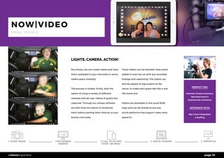 page 16#shareanywhere
LIGHTS, CAMERA, ACTION!
Put simply, we can create videos and have
them uploaded to your microsite or social
media space instantly.
The process is simple. Firstly, with the
option of using a variety of different
cameras and set-ups, videos of guests are
captured. Through our unique software
we then have the option of reviewing
them before posting them directly to your
brand’s microsite.
These videos can be branded, have audio
added or even be cut with pre-recorded
footage and captioning. The videos can
also be played on big screens at the
venue, to make each guest feel like a real
life movie star.
Videos are shareable in the usual NOW
ways and can be shared across any
social platforms that support video (who
doesn’t!).
PERFECT FOR:
Festivals, Product launches,
Sporting events &
Experiential activations
INTEGRATE WITH:
Big screen integration
& Staffing
NOW|VIDEO
M I N I M O V I E
1. VIDEO TAKEN 4. SOCIAL SHARING 5. STATISTICS2 BIG SCREEN
VIEWING
3. CALL TO ACTION
TICKET OR EMAIL
 