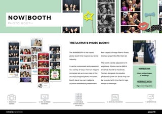 page 18#shareanywhere
THE ULTIMATE PHOTO BOOTH!
PERFECT FOR:
Client parties, Expos,
& Weddings
INTEGRATE WITH:
Big screen integration
NOW|BOOTH
P H O T O B O O T H
The NOW|BOOTH is the classic
photo booth that inspired our enire
industry.
It can be customised and presented
in a variety of ways. From an elegant
curtained set up to our state of the
art vinyl wrapped photo and video
booth stand, we can make any
occasion wonderfully memorable.
Red carpet? Vintage filters? Pirate
themed props? We offer them all. 	
The booth can be adjusted to fit
anywhere. Photos can be SMS’d,
emailed, shared to Facebook,
Twitter, alongside the double
photostrip print out. Each strip can
be branded with the client’s logo,
design or message.
5. STATISTICS2. BIG SCREEN
VIEWING
3. DOUBLE
STRIP PHOTO
PRINTED
4. SOCIAL SHARING1. PHOTOS
TAKEN
 