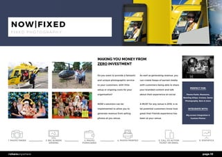 page 19#shareanywhere
MAKING YOU MONEY FROM
ZERO INVESTMENT
Do you want to provide a fantastic
and unique photographic service
to your customers, with little
setup or ongoing costs for your
organisation?
NOW’s solutions can be
implemented to allow you to
generate revenue from selling
photos at you venue.
As well as generating revenue, you
can create heaps of earned media
with customers being able to share
your branded content and talk
about their experience on social.
A MUST for any venue is 2016, is to
let potential customers know how
great their friends experience has
been at your venue.
PERFECT FOR:
Theme Parks, Museums,
Bowling Alleys, Cruises, Santa
Photography, Bars & more
INTEGRATE WITH:
Big screen integration &
Custom Photos
NOW|FIXED
F I X E D P H O T O G R A P H Y
1. PHOTO TAKEN 6. STATISTICS4. PHOTO PRINTED2. BIG SCREEN
VIEWING
3. PHOTO
PURHCASED
5. CALL TO ACTION
TICKET OR EMAIL
 